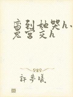 脔到她哭h小白兔宫交h