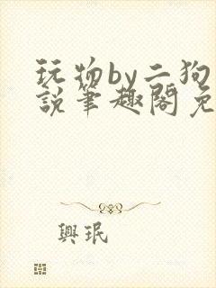 玩物by二狗小说笔趣阁免费阅读