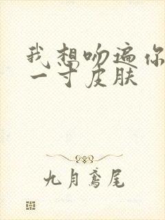 我想吻遍你的每一寸皮肤