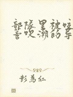 部队里被咬住花蒂吹潮的导演是谁