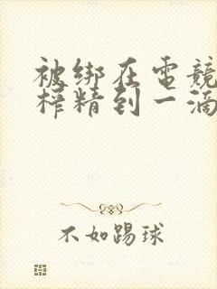 被绑在电竞椅上榨精到一滴不剩