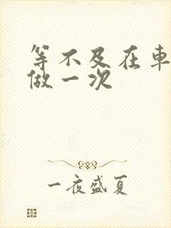 等不及在车里先做一次