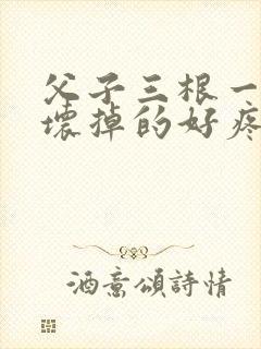 父子三根一起会坏掉的好疼
