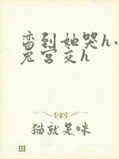 脔到她哭h小白兔宫交h