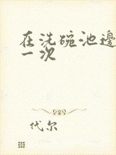 在洗碗池边要了一次