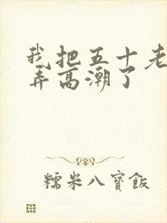 我把五十老女人弄高潮了