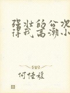 强壮的公次次弄得我高潮小说