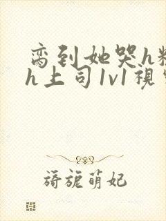 脔到她哭h粗话h上司1v1视频