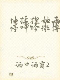 他揉捏她两乳不停呻吟微博