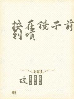 按在镜子前窗c到喷