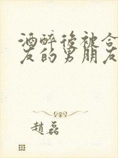 酒醉后被合租室友的男朋友睡了