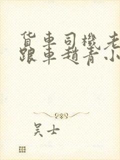 货车司机老周和跟车赵青小明