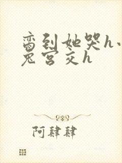 脔到她哭h小白兔宫交h