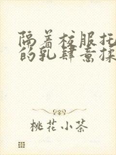 隔着校服托住她的乳肆意揉搓