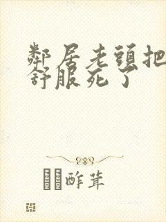 邻居老头把我弄舒服死了