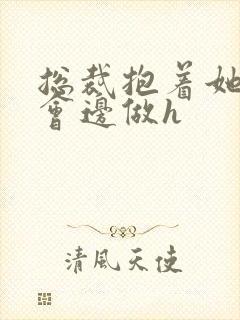 总裁抱着她边开会边做h