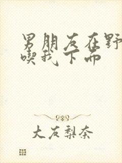 男朋友在野外猛吃我下面封面