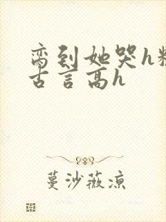 脔到她哭h粗话古言高h