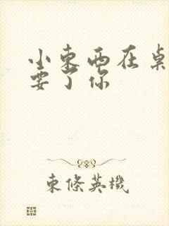 小东西在桌子上要了你