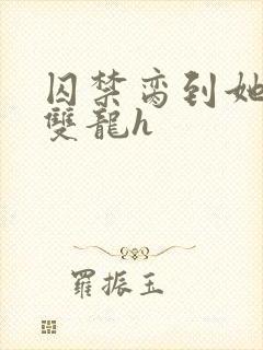 囚禁脔到她哭h双龙h