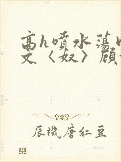 高h喷水荡肉欲文〈奴〉顾依依
