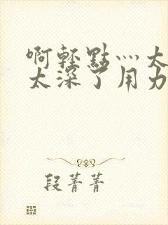 啊轻点灬太粗嗯太深了用力封面