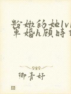 粉嫩的她1v1军婚h顾时视频