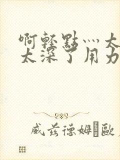 啊轻点灬太粗嗯太深了用力