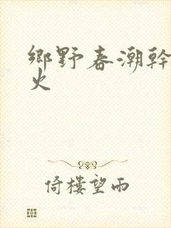 乡野春潮干柴烈火