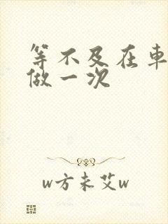 等不及在车里先做一次