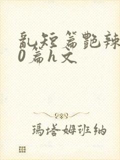 乱短篇艳辣500篇h文