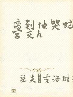 脔到他哭蛇双根宫交h