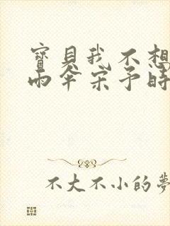 宝贝我不想带小雨伞宋予时