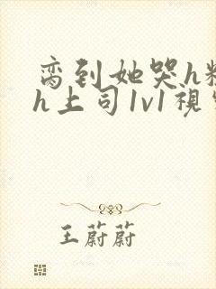 脔到她哭h粗话h上司1v1视频