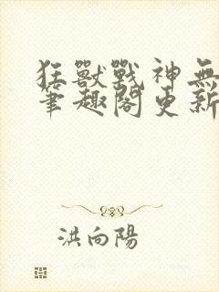 狂兽战神无弹窗笔趣阁更新