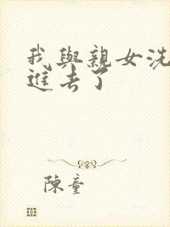 我与亲女洗澡时进去了