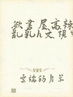 欲书屋高辣h文乱乳h文视频