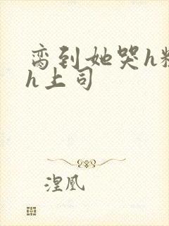 脔到她哭h粗话h上司