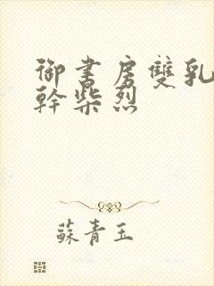 御书房双乳晃动干柴烈