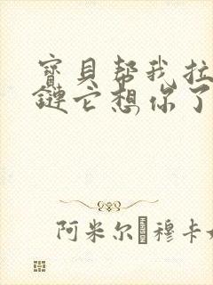 宝贝帮我拉开拉链它想你了视频