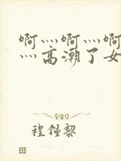 啊灬啊灬啊灬快灬高潮了女