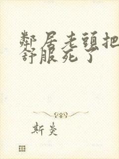 邻居老头把我弄舒服死了