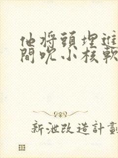 他将头埋进双腿间吮小核软件