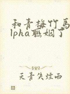 和青梅竹马的alpha联姻了 笔趣阁