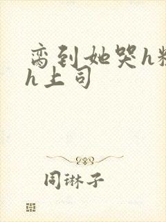 脔到她哭h粗话h上司