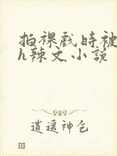 拍裸戏时被c了h辣文小说