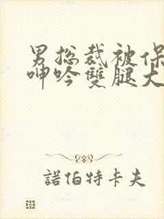 男总裁被保镖c呻吟双腿大张bl