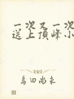 一次又一次把她送上顶峰小说