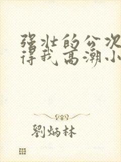 强壮的公次次弄得我高潮小说