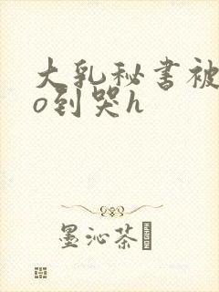 大乳秘书被cao到哭h